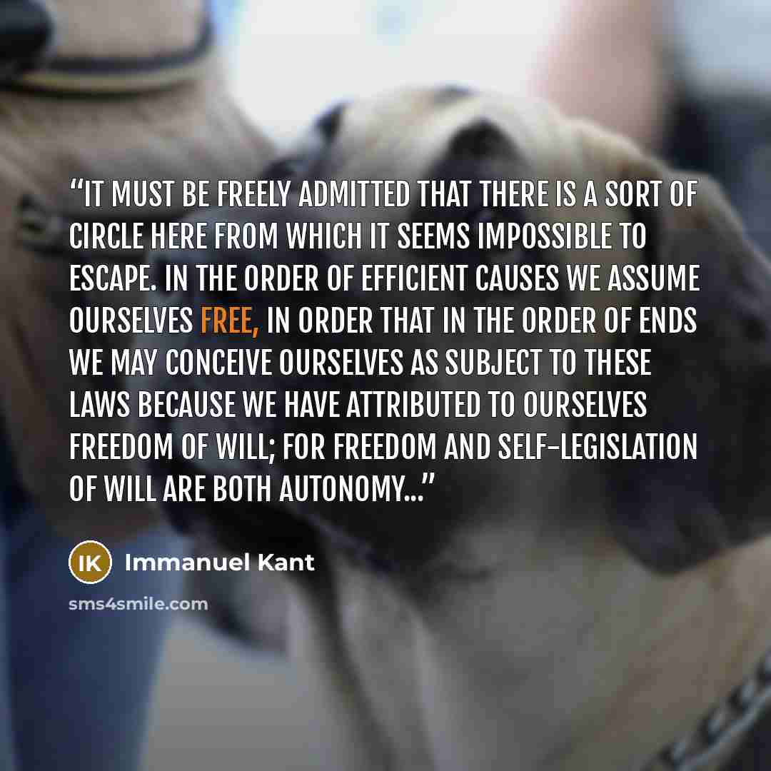 “It must be freely admitted that there is a sort of circle here from which it seems impossible to escape. In the order of efficient causes we assume ourselves free, in order that in the order of ends we may conceive ourselves as subject to these laws because we have attributed to ourselves freedom…” quote by Immanuel Kant