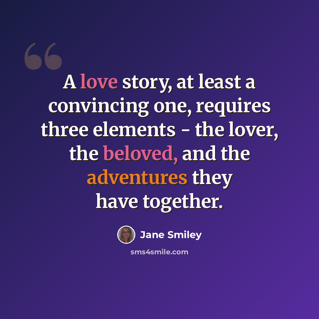 “A love story, at least a convincing one, requires three elements - the lover, the beloved, and the adventures they have together.” quote by Jane Smiley