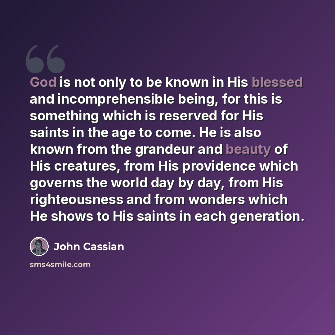 “God is not only to be known in His blessed and incomprehensible being, for this is something which is reserved for His saints in the age to come. He is also known from the grandeur and beauty of His creatures, from His providence which governs the world day by day, from His righteousness and from…” quote by John Cassian