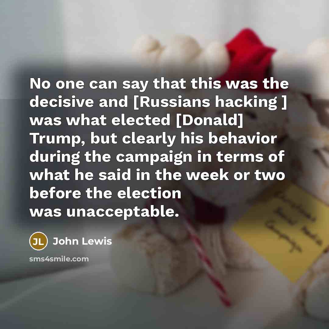 “No one can say that this was the decisive and [Russians hacking ] was what elected [Donald] Trump, but clearly his behavior during the campaign in terms of what he said in the week or two before the election was unacceptable.” quote by John Lewis