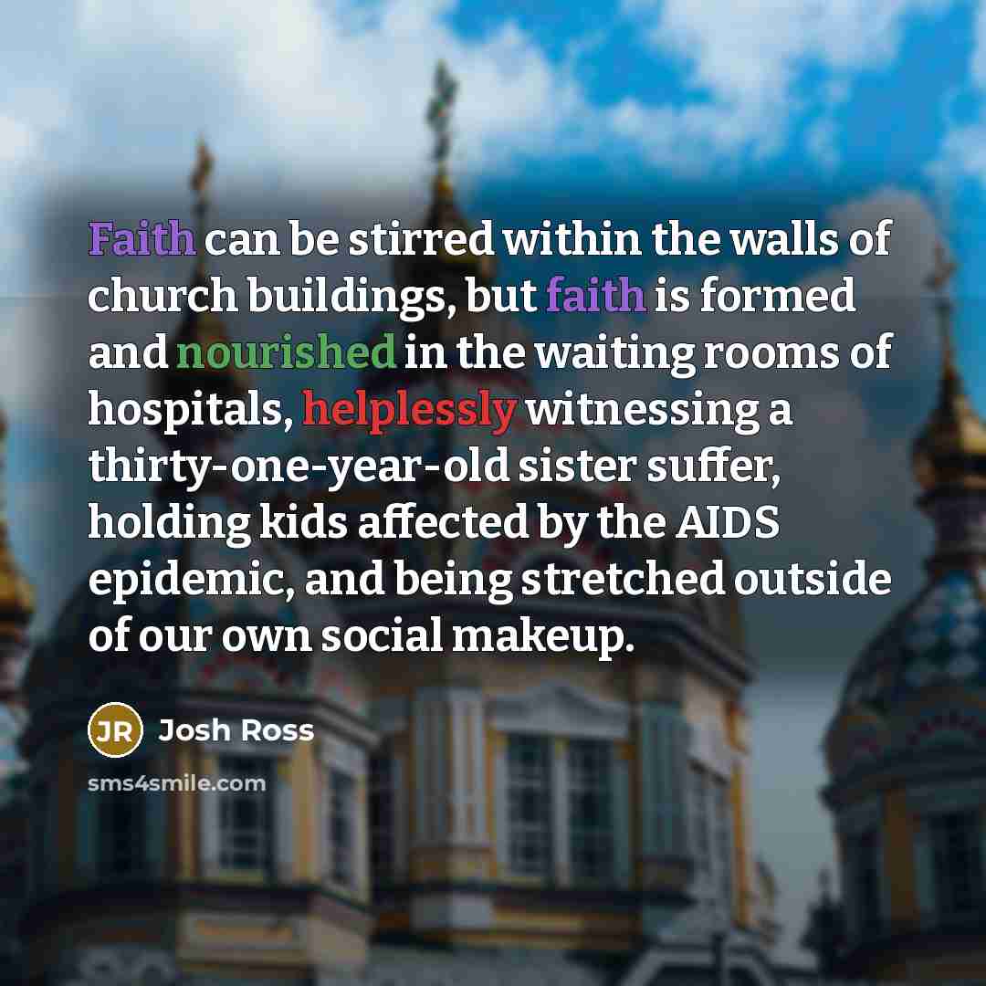 “Faith can be stirred within the walls of church buildings, but faith is formed and nourished in the waiting rooms of hospitals, helplessly witnessing a thirty-one-year-old sister suffer, holding kids affected by the AIDS epidemic, and being stretched outside of our own social makeup.” quote by Josh Ross