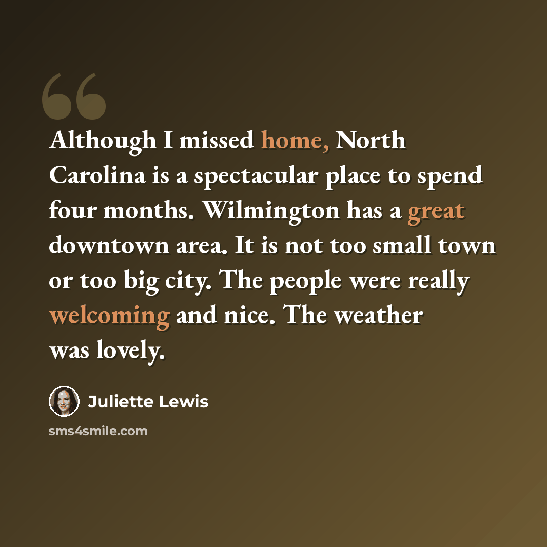 “Although I missed home, North Carolina is a spectacular place to spend four months. Wilmington has a great downtown area. It is not too small town or too big city. The people were really welcoming and nice. The weather was lovely.” quote by Juliette Lewis