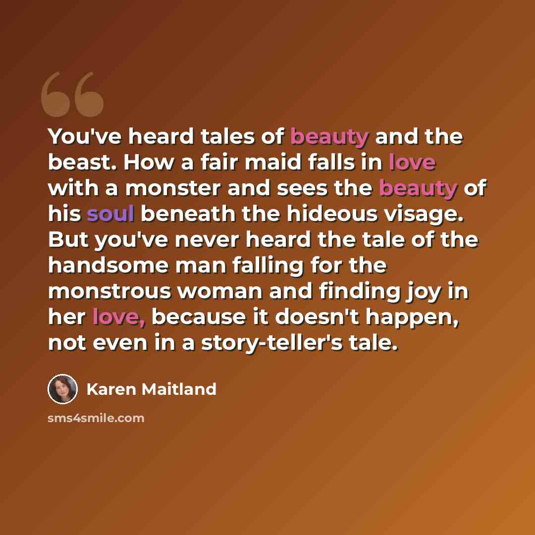 “You've heard tales of beauty and the beast. How a fair maid falls in love with a monster and sees the beauty of his soul beneath the hideous visage. But you've never heard the tale of the handsome man falling for the monstrous woman and finding joy in her love, because it doesn't happen, not even…” quote by Karen Maitland