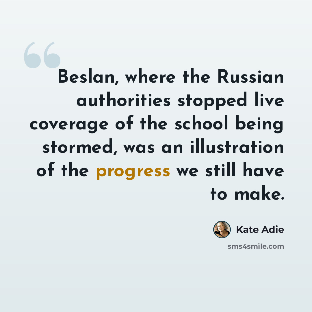 “Beslan, where the Russian authorities stopped live coverage of the school being stormed, was an illustration of the progress we still have to make.” quote by Kate Adie