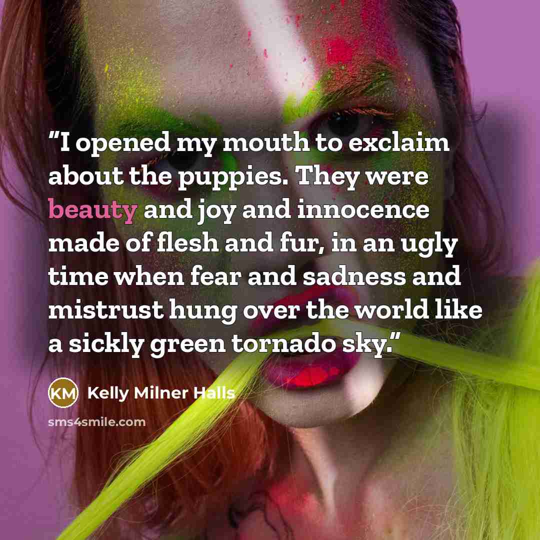 “I opened my mouth to exclaim about the puppies. They were beauty and joy and innocence made of flesh and fur, in an ugly time when fear and sadness and mistrust hung over the world like a sickly green tornado sky.” quote by Kelly Milner Halls