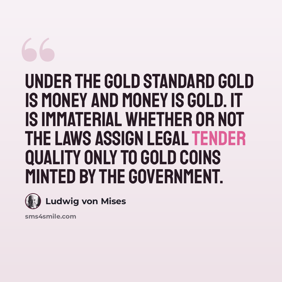 “Under the gold standard gold is money and money is gold. It is immaterial whether or not the laws assign legal tender quality only to gold coins minted by the government.” quote by Ludwig von Mises