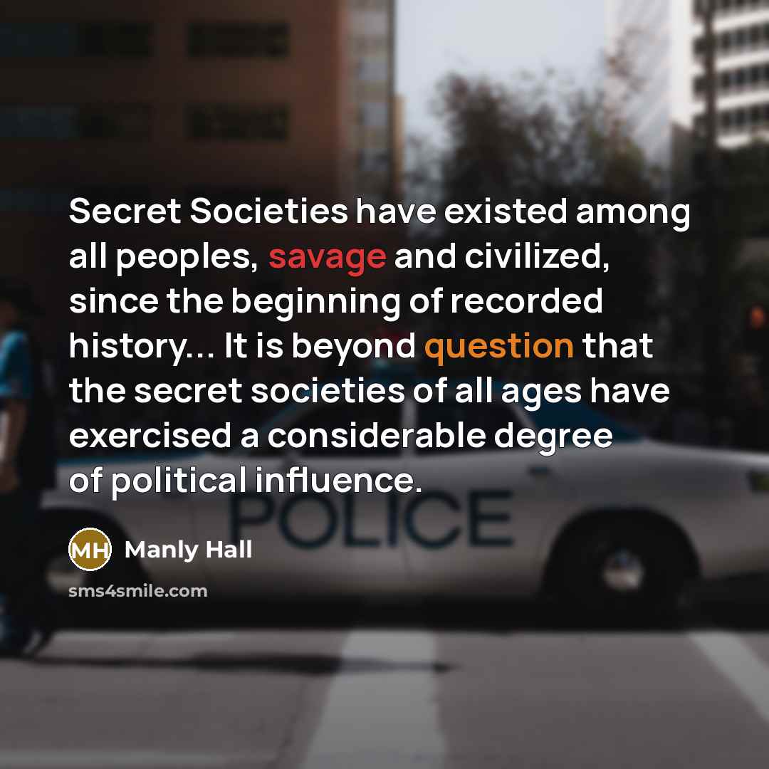 “Secret Societies have existed among all peoples, savage and civilized, since the beginning of recorded history... It is beyond question that the secret societies of all ages have exercised a considerable degree of political influence.” quote by Manly Hall