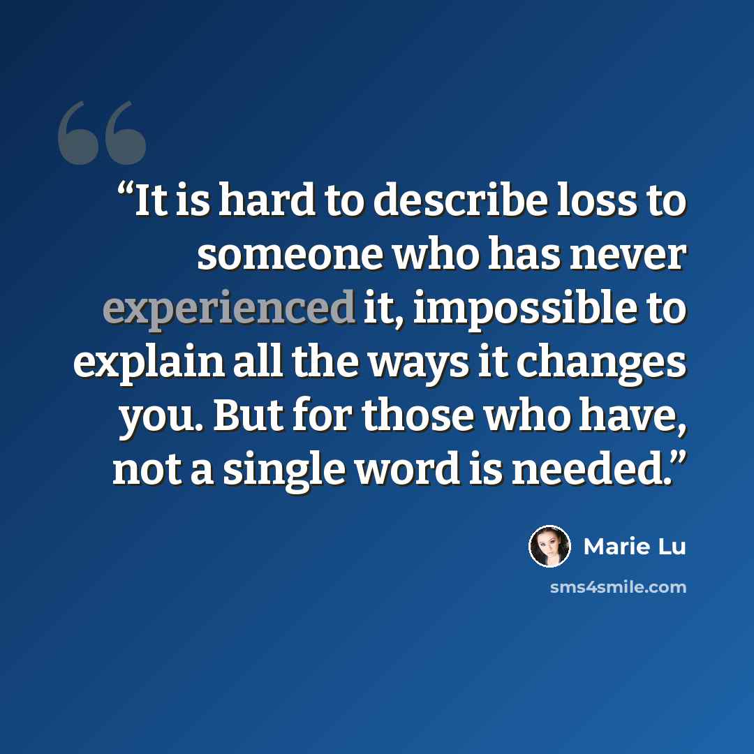 “It is hard to describe loss to someone who has never experienced it, impossible to explain all the ways it changes you. But for those who have, not a single word is needed.” quote by Marie Lu