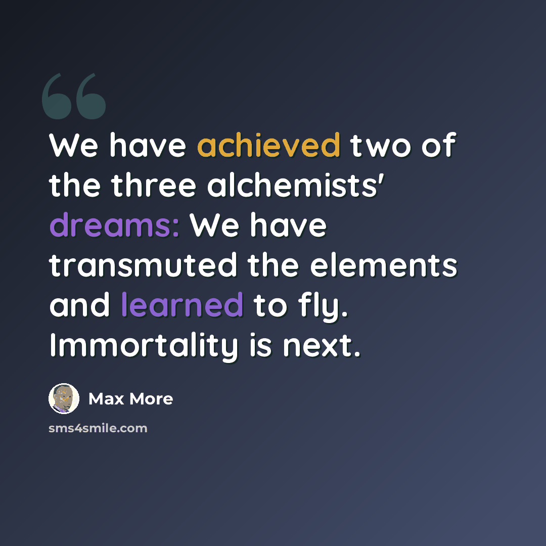 “We have achieved two of the three alchemists' dreams: We have transmuted the elements and learned to fly. Immortality is next.” quote by Max More