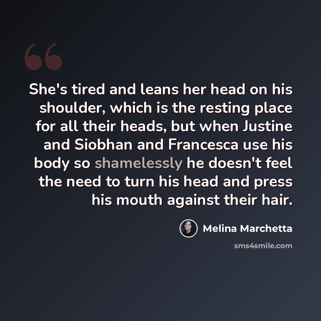 “She's tired and leans her head on his shoulder, which is the resting place for all their heads, but when Justine and Siobhan and Francesca use his body so shamelessly he doesn't feel the need to turn his head and press his mouth against their hair.” quote by Melina Marchetta