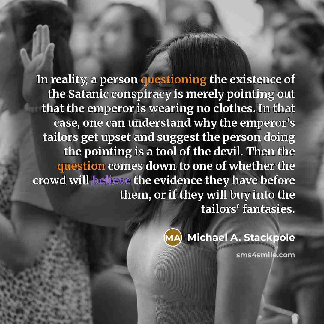 “In reality, a person questioning the existence of the Satanic conspiracy is merely pointing out that the emperor is wearing no clothes. In that case, one can understand why the emperor's tailors get upset and suggest the person doing the pointing is a tool of the devil. Then the question comes…” quote by Michael A. Stackpole