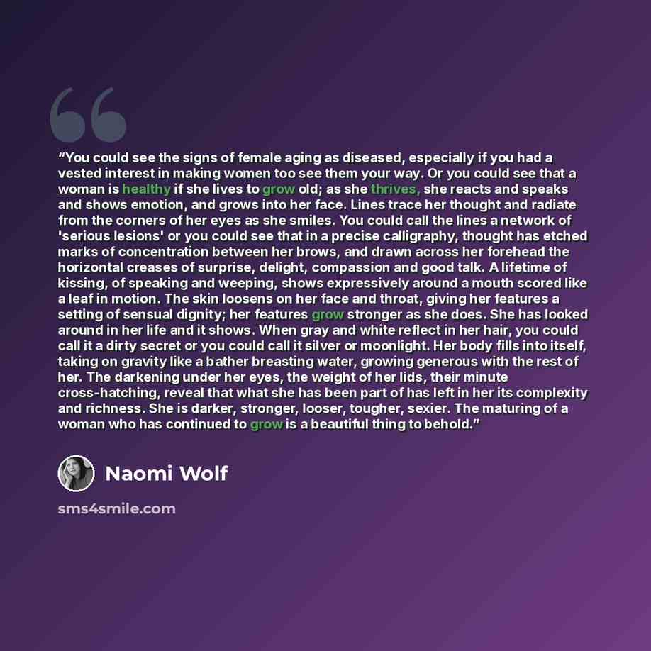“You could see the signs of female aging as diseased, especially if you had a vested interest in making women too see them your way. Or you could see that a woman is healthy if she lives to grow old; as she thrives, she reacts and speaks and shows emotion, and grows into her face. Lines trace her…” quote by Naomi Wolf