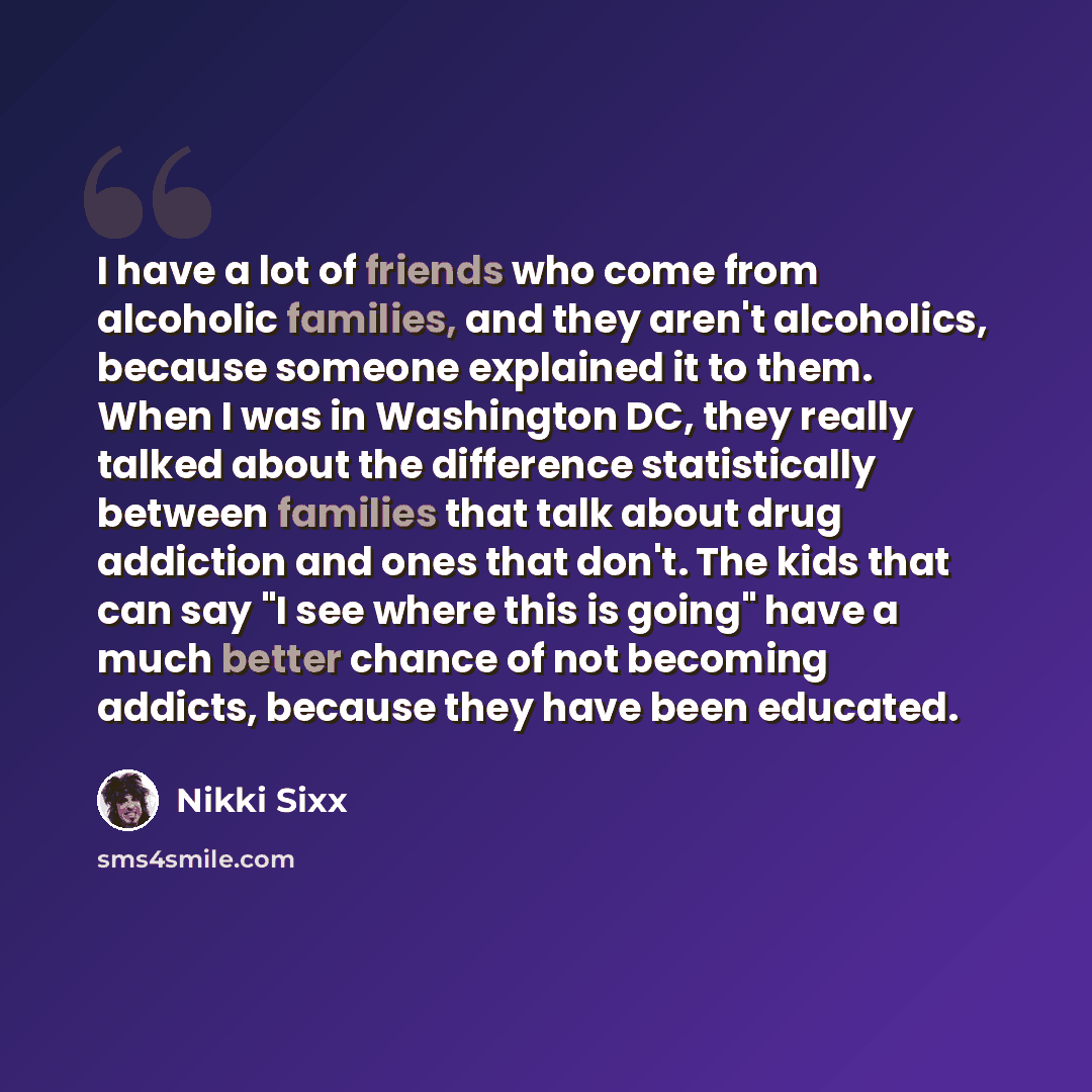 “I have a lot of friends who come from alcoholic families, and they aren't alcoholics, because someone explained it to them. When I was in Washington DC, they really talked about the difference statistically between families that talk about drug addiction and ones that don't. The kids that can say…” quote by Nikki Sixx