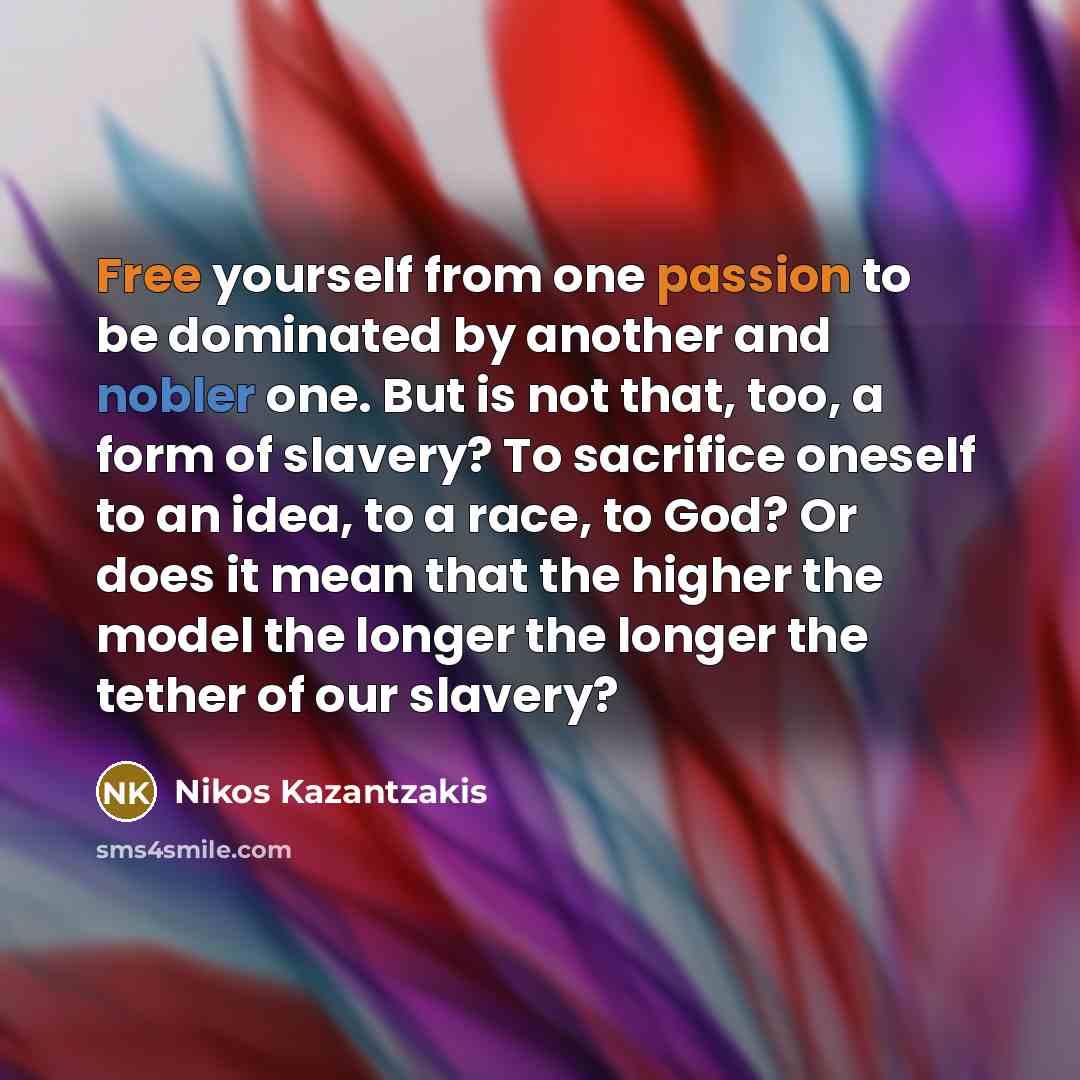 “Free yourself from one passion to be dominated by another and nobler one. But is not that, too, a form of slavery? To sacrifice oneself to an idea, to a race, to God? Or does it mean that the higher the model the longer the longer the tether of our slavery?” quote by Nikos Kazantzakis