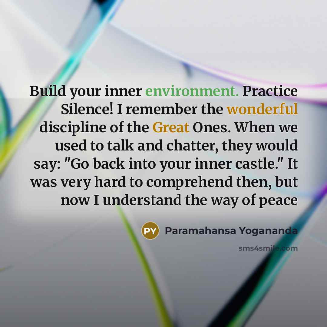 “Build your inner environment. Practice Silence! I remember the wonderful discipline of the Great Ones. When we used to talk and chatter, they would say: "Go back into your inner castle." It was very hard to comprehend then, but now I understand the way of peace” quote by Paramahansa Yogananda