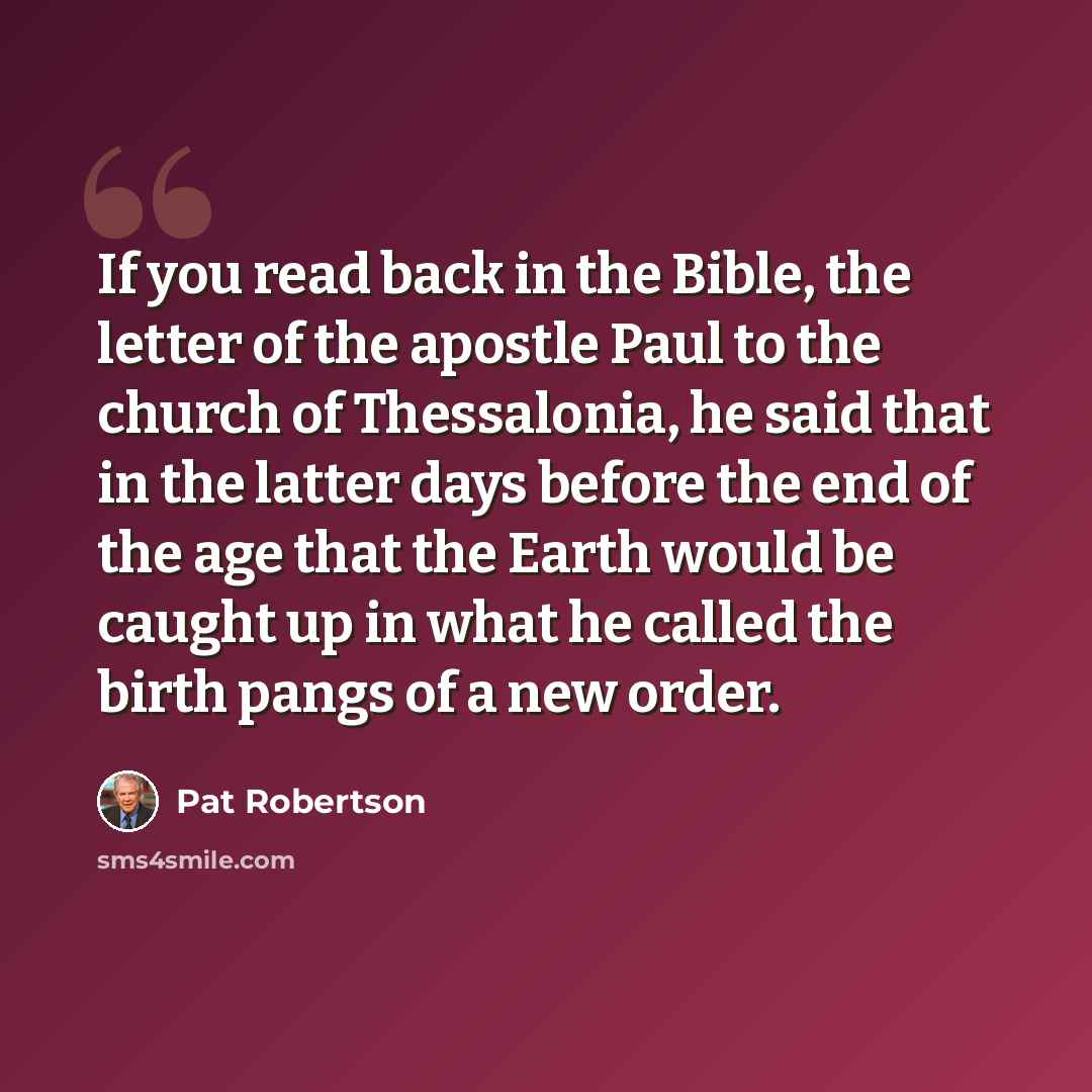 “If you read back in the Bible, the letter of the apostle Paul to the church of Thessalonia, he said that in the latter days before the end of the age that the Earth would be caught up in what he called the birth pangs of a new order.” quote by Pat Robertson