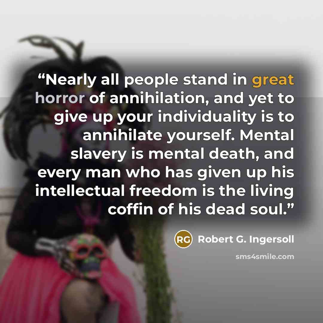 “Nearly all people stand in great horror of annihilation, and yet to give up your individuality is to annihilate yourself. Mental slavery is mental death, and every man who has given up his intellectual freedom is the living coffin of his dead soul.” quote by Robert G. Ingersoll
