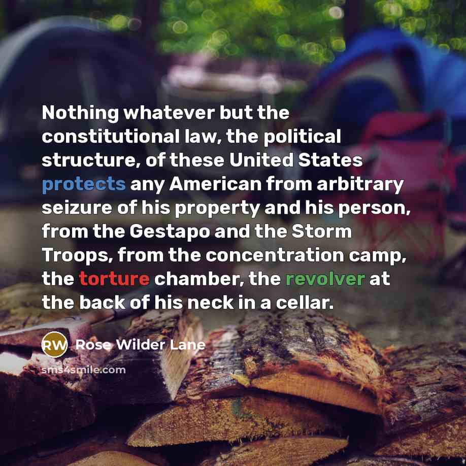 “Nothing whatever but the constitutional law, the political structure, of these United States protects any American from arbitrary seizure of his property and his person, from the Gestapo and the Storm Troops, from the concentration camp, the torture chamber, the revolver at the back of his neck in…” quote by Rose Wilder Lane