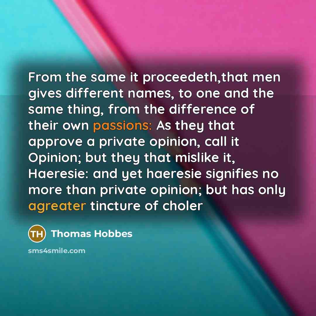 “From the same it proceedeth,that men gives different names, to one and the same thing, from the difference of their own passions: As they that approve a private opinion, call it Opinion; but they that mislike it, Haeresie: and yet haeresie signifies no more than private opinion; but has only…” quote by Thomas Hobbes