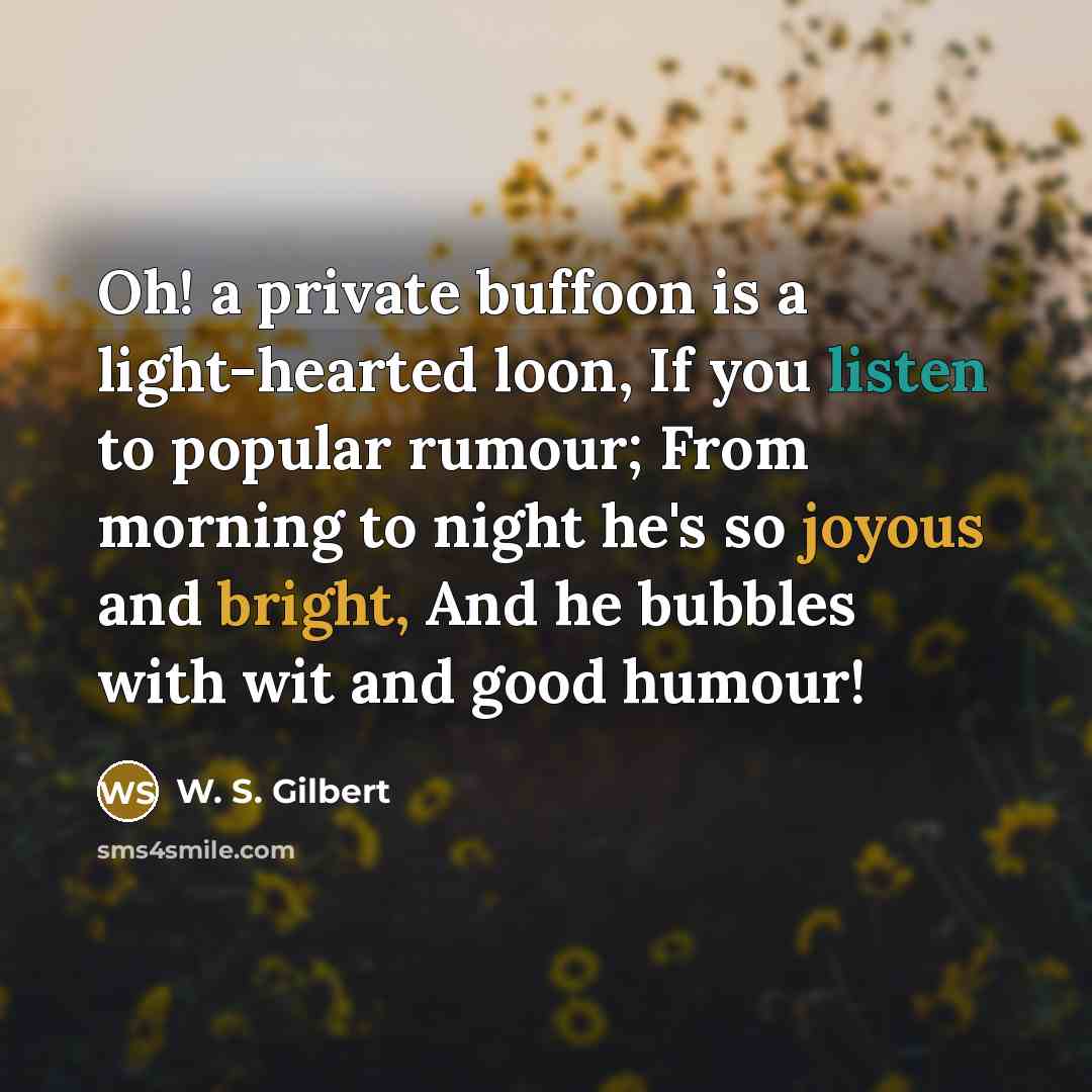 “Oh! a private buffoon is a light-hearted loon, If you listen to popular rumour; From morning to night he's so joyous and bright, And he bubbles with wit and good humour!” quote by W. S. Gilbert
