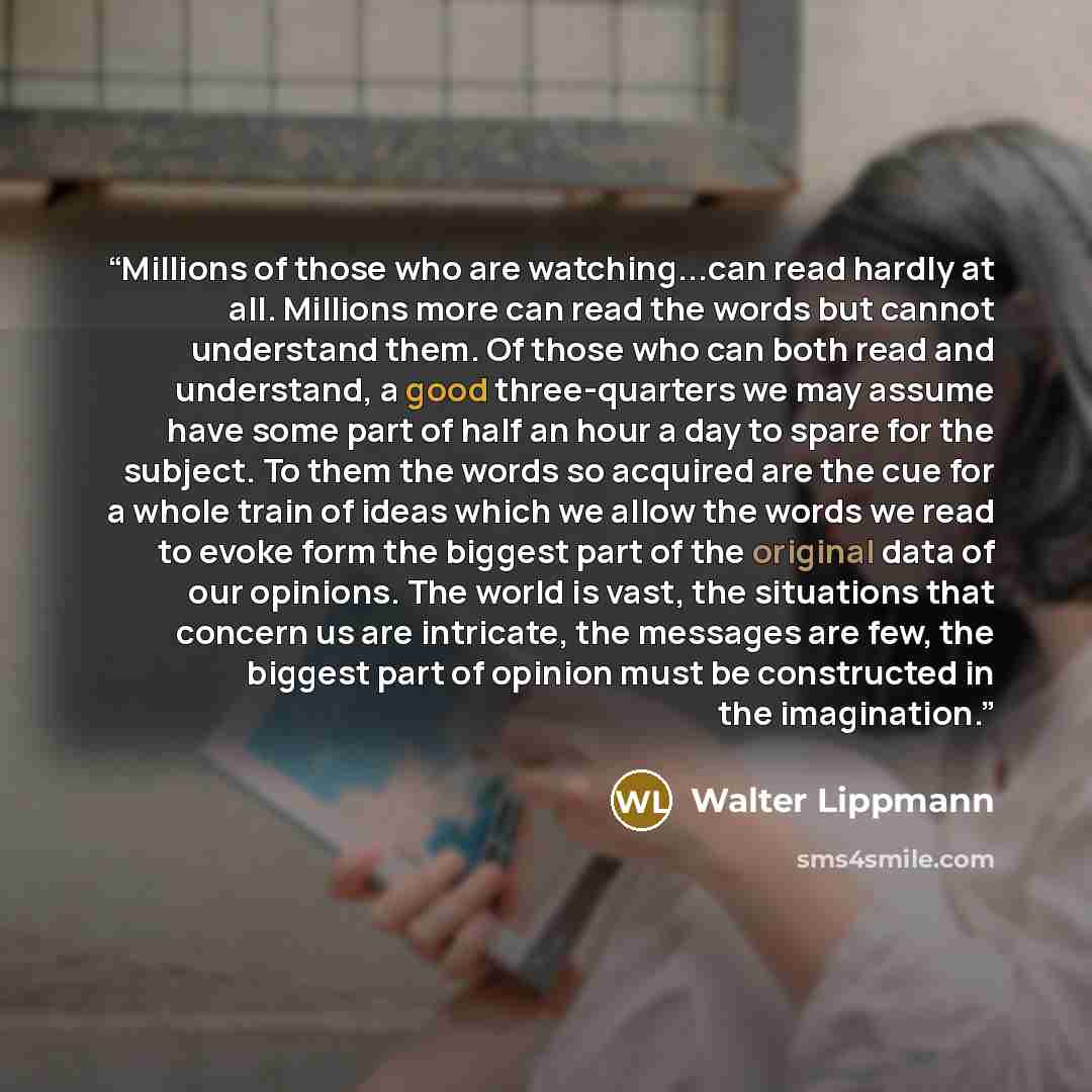 “Millions of those who are watching...can read hardly at all. Millions more can read the words but cannot understand them. Of those who can both read and understand, a good three-quarters we may assume have some part of half an hour a day to spare for the subject. To them the words so acquired are…” quote by Walter Lippmann