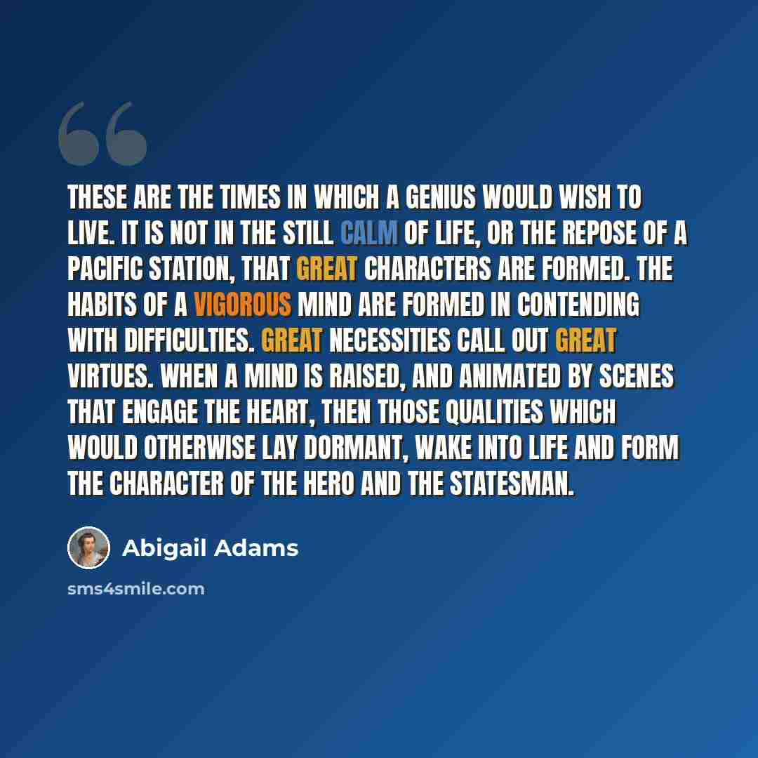 “These are the times in which a genius would wish to live. It is not in the still calm of life, or the repose of a pacific station, that great characters are formed. The habits of a vigorous mind are formed in contending with difficulties. Great necessities call out great virtues. When a mind is…” quote by Abigail Adams