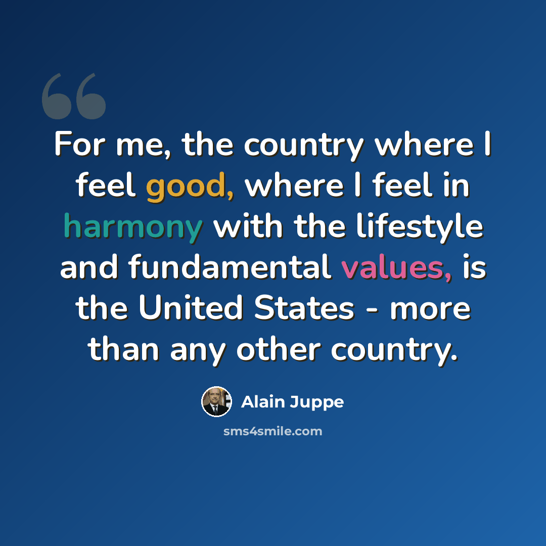 “For me, the country where I feel good, where I feel in harmony with the lifestyle and fundamental values, is the United States - more than any other country.” quote by Alain Juppe