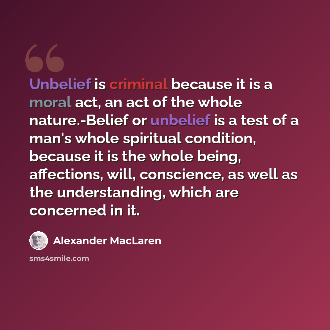 “Unbelief is criminal because it is a moral act, an act of the whole nature.-Belief or unbelief is a test of a man's whole spiritual condition, because it is the whole being, affections, will, conscience, as well as the understanding, which are concerned in it.” quote by Alexander MacLaren