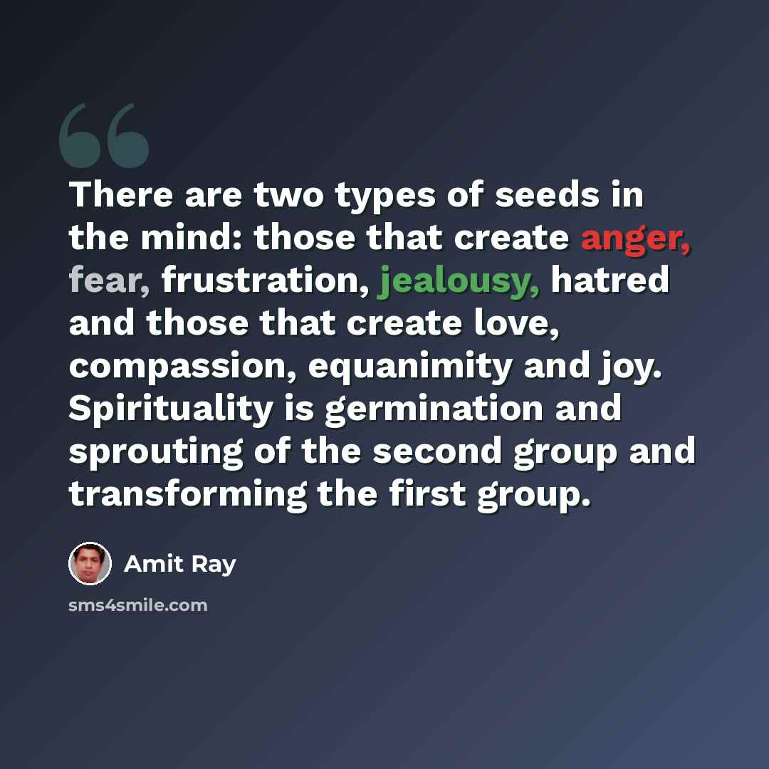 “There are two types of seeds in the mind: those that create anger, fear, frustration, jealousy, hatred and those that create love, compassion, equanimity and joy. Spirituality is germination and sprouting of the second group and transforming the first group.” quote by Amit Ray