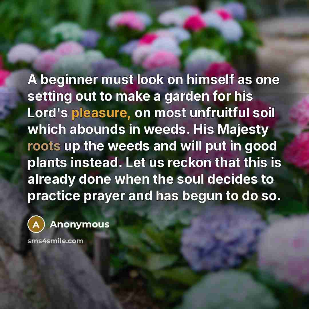 “A beginner must look on himself as one setting out to make a garden for his Lord's pleasure, on most unfruitful soil which abounds in weeds. His Majesty roots up the weeds and will put in good plants instead. Let us reckon that this is already done when the soul decides to practice prayer and has…” quote by Anonymous