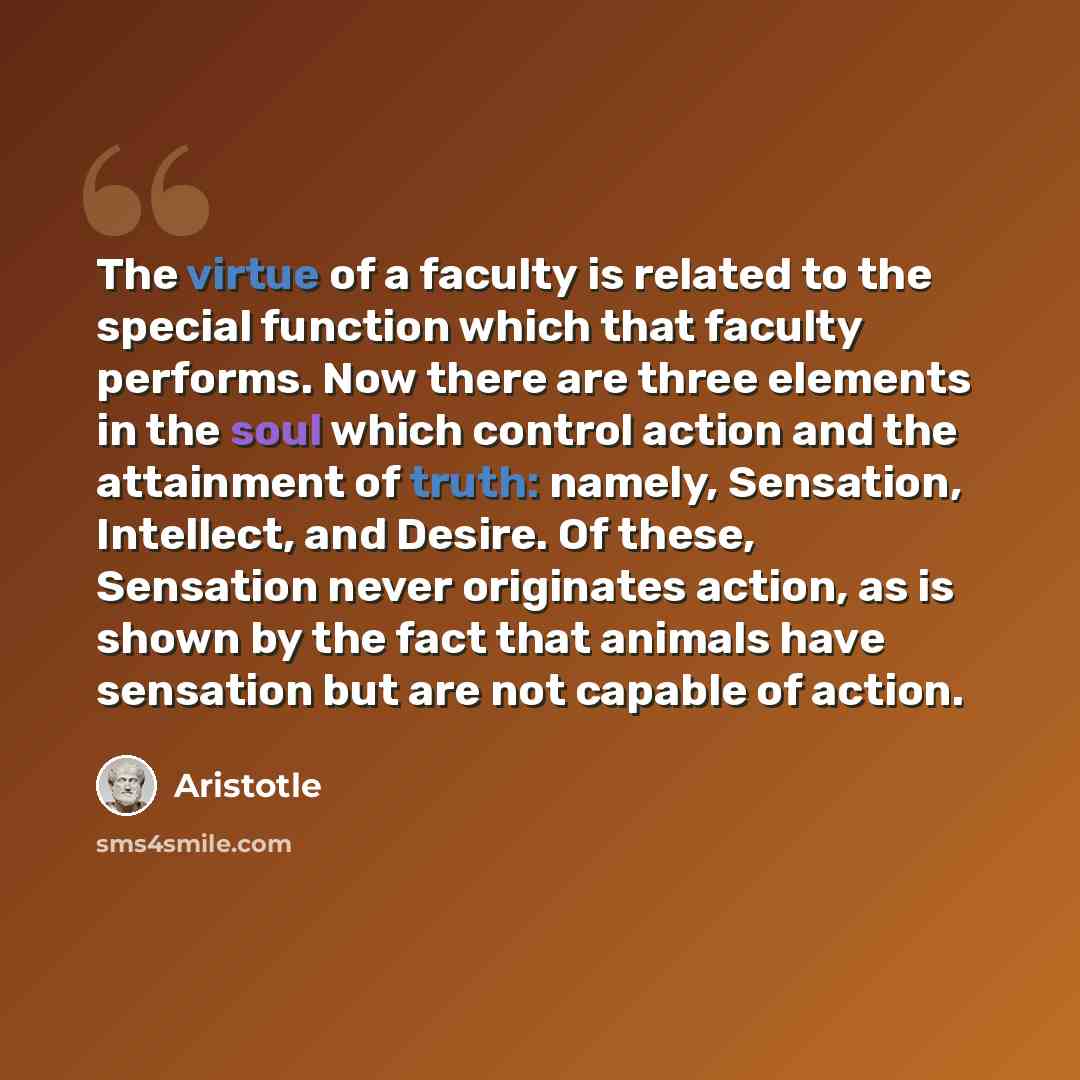 “The virtue of a faculty is related to the special function which that faculty performs. Now there are three elements in the soul which control action and the attainment of truth: namely, Sensation, Intellect, and Desire. Of these, Sensation never originates action, as is shown by the fact that…” quote by Aristotle