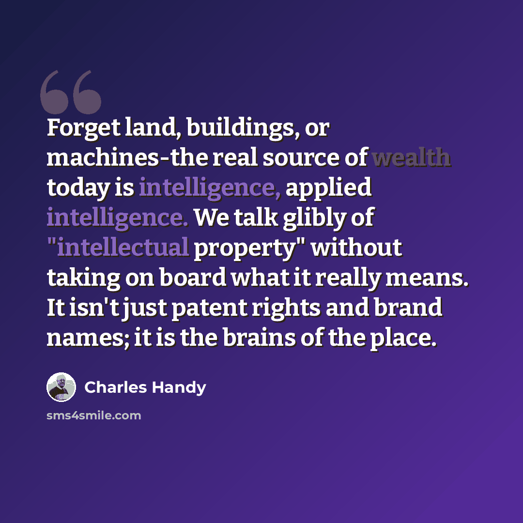 “Forget land, buildings, or machines-the real source of wealth today is intelligence, applied intelligence. We talk glibly of "intellectual property" without taking on board what it really means. It isn't just patent rights and brand names; it is the brains of the place.” quote by Charles Handy