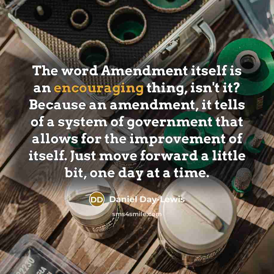 “The word Amendment itself is an encouraging thing, isn't it? Because an amendment, it tells of a system of government that allows for the improvement of itself. Just move forward a little bit, one day at a time.” quote by Daniel Day-Lewis