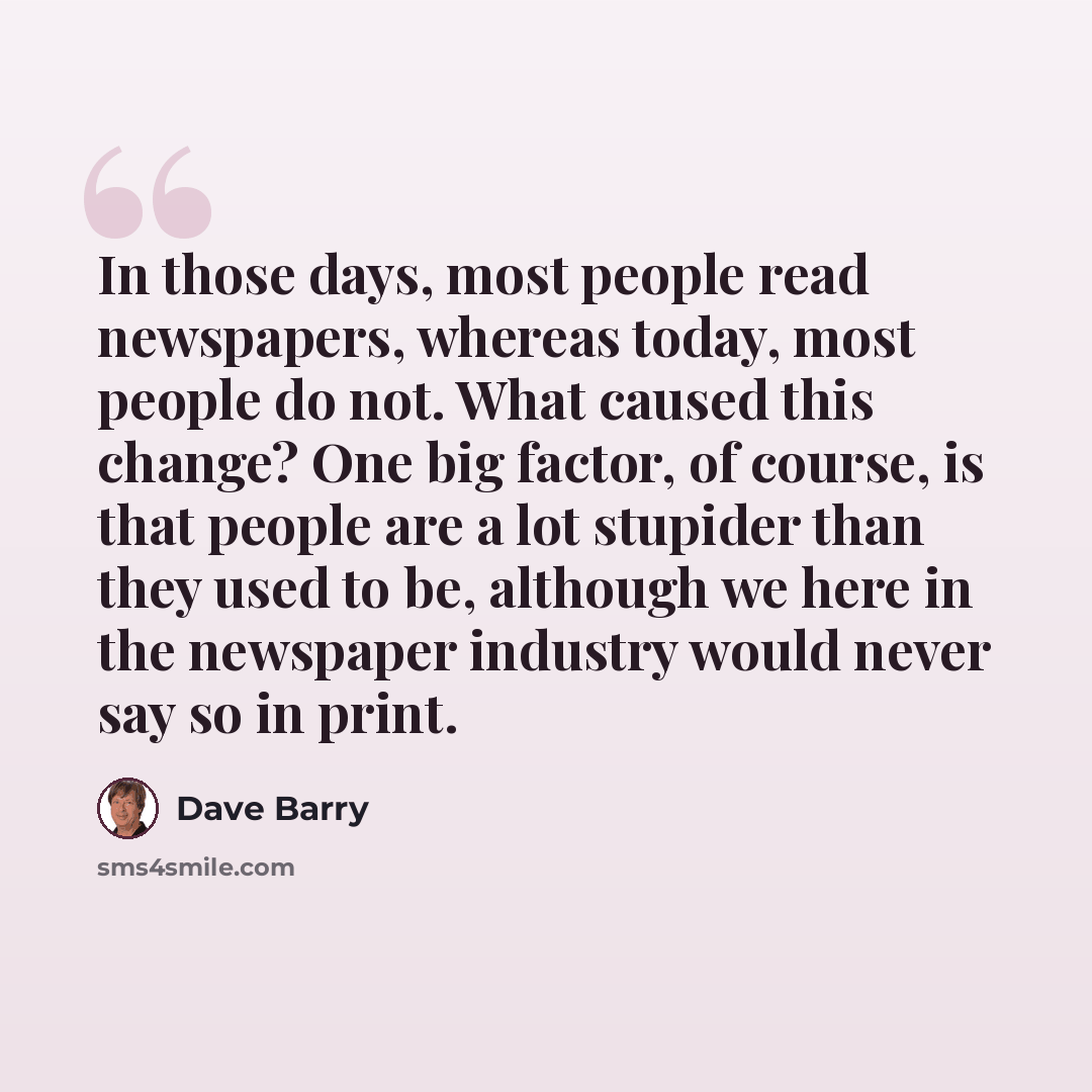 “In those days, most people read newspapers, whereas today, most people do not. What caused this change? One big factor, of course, is that people are a lot stupider than they used to be, although we here in the newspaper industry would never say so in print.” quote by Dave Barry