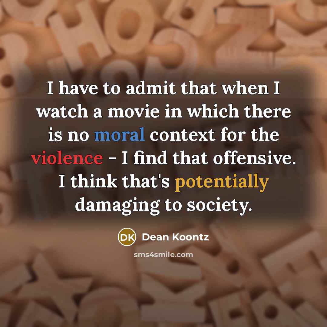 “I have to admit that when I watch a movie in which there is no moral context for the violence - I find that offensive. I think that's potentially damaging to society.” quote by Dean Koontz