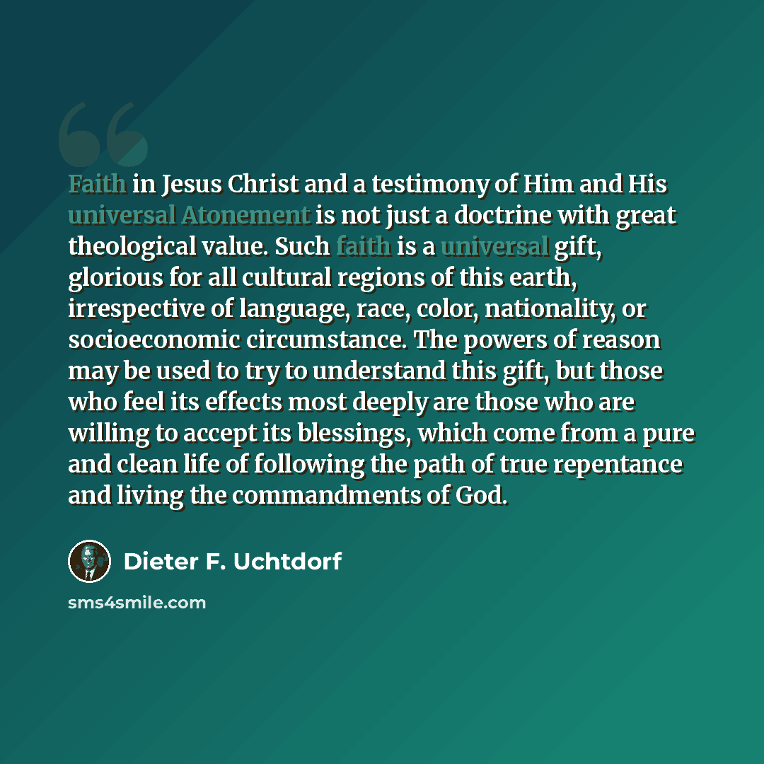 “Faith in Jesus Christ and a testimony of Him and His universal Atonement is not just a doctrine with great theological value. Such faith is a universal gift, glorious for all cultural regions of this earth, irrespective of language, race, color, nationality, or socioeconomic circumstance. The…” quote by Dieter F. Uchtdorf