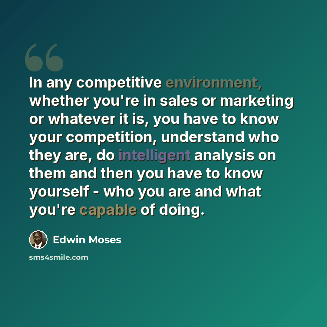 “In any competitive environment, whether you're in sales or marketing or whatever it is, you have to know your competition, understand who they are, do intelligent analysis on them and then you have to know yourself - who you are and what you're capable of doing.” quote by Edwin Moses