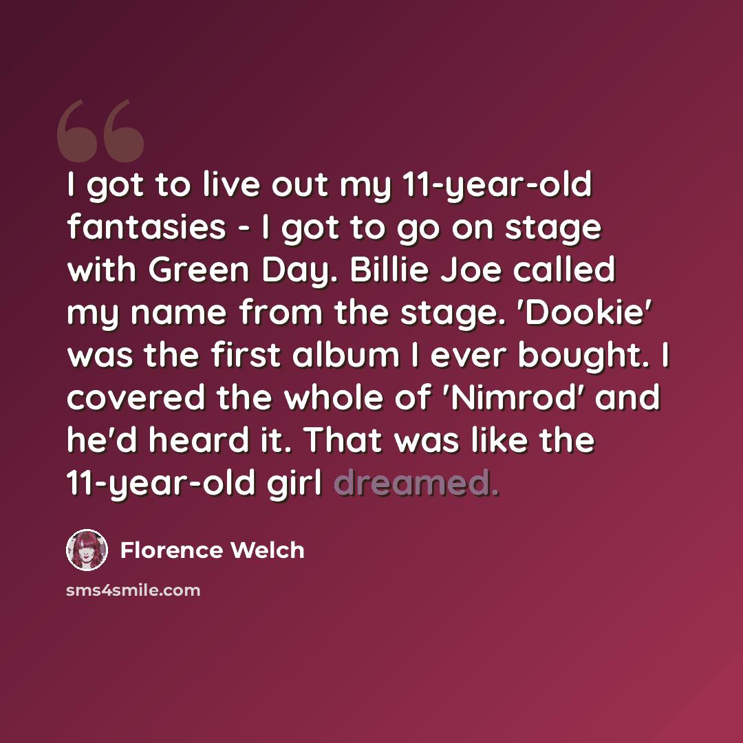 “I got to live out my 11-year-old fantasies - I got to go on stage with Green Day. Billie Joe called my name from the stage. 'Dookie' was the first album I ever bought. I covered the whole of 'Nimrod' and he'd heard it. That was like the 11-year-old girl dreamed.” quote by Florence Welch