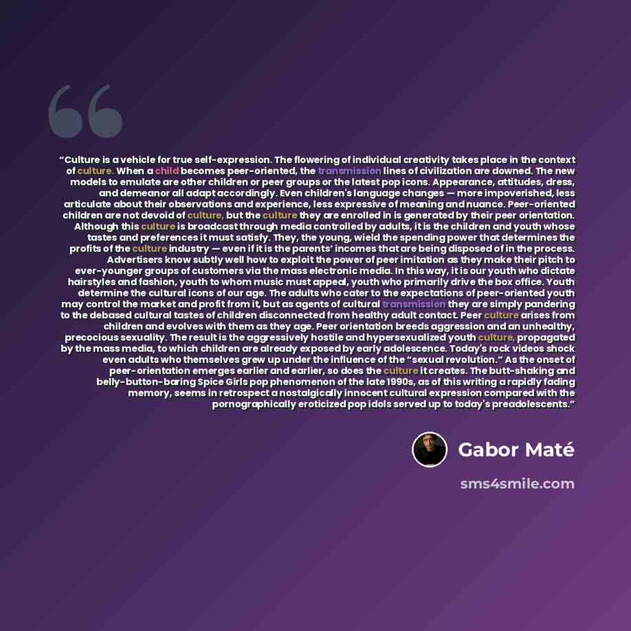 “Culture is a vehicle for true self-expression. The flowering of individual creativity takes place in the context of culture. When a child becomes peer-oriented, the transmission lines of civilization are downed. The new models to emulate are other children or peer groups or the latest pop icons…” quote by Gabor Maté