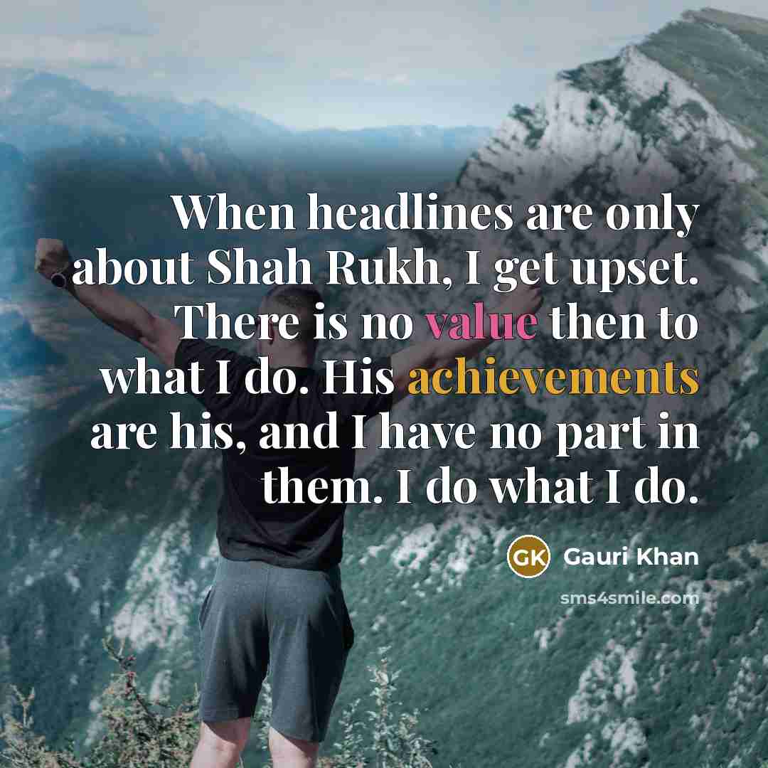 “When headlines are only about Shah Rukh, I get upset. There is no value then to what I do. His achievements are his, and I have no part in them. I do what I do.” quote by Gauri Khan