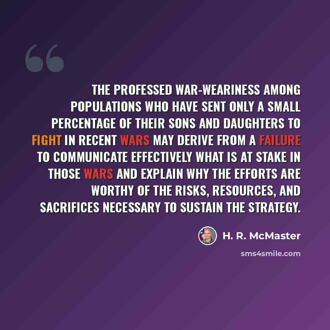 “The professed war-weariness among populations who have sent only a small percentage of their sons and daughters to fight in recent wars may derive from a failure to communicate effectively what is at stake in those wars and explain why the efforts are worthy of the risks, resources, and sacrifices…” quote by H. R. McMaster