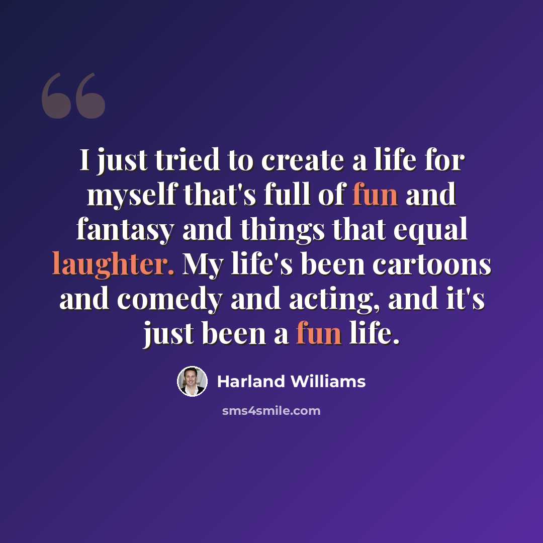 “I just tried to create a life for myself that's full of fun and fantasy and things that equal laughter. My life's been cartoons and comedy and acting, and it's just been a fun life.” quote by Harland Williams