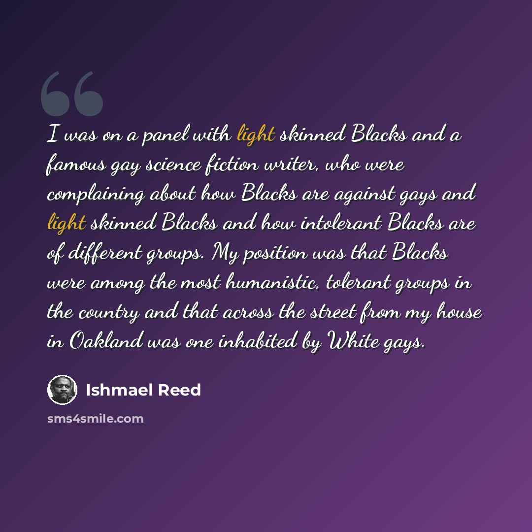 “I was on a panel with light skinned Blacks and a famous gay science fiction writer, who were complaining about how Blacks are against gays and light skinned Blacks and how intolerant Blacks are of different groups. My position was that Blacks were among the most humanistic, tolerant groups in the…” quote by Ishmael Reed