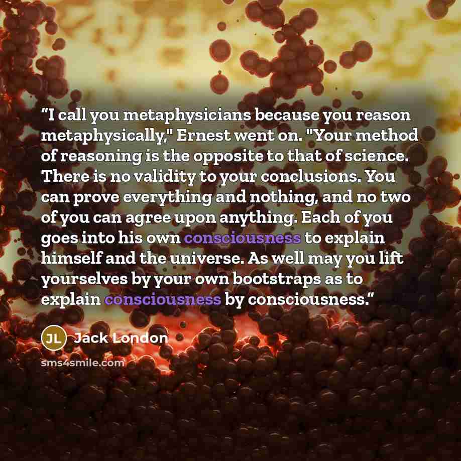 “I call you metaphysicians because you reason metaphysically," Ernest went on. "Your method of reasoning is the opposite to that of science. There is no validity to your conclusions. You can prove everything and nothing, and no two of you can agree upon anything. Each of you goes into his own…” quote by Jack London