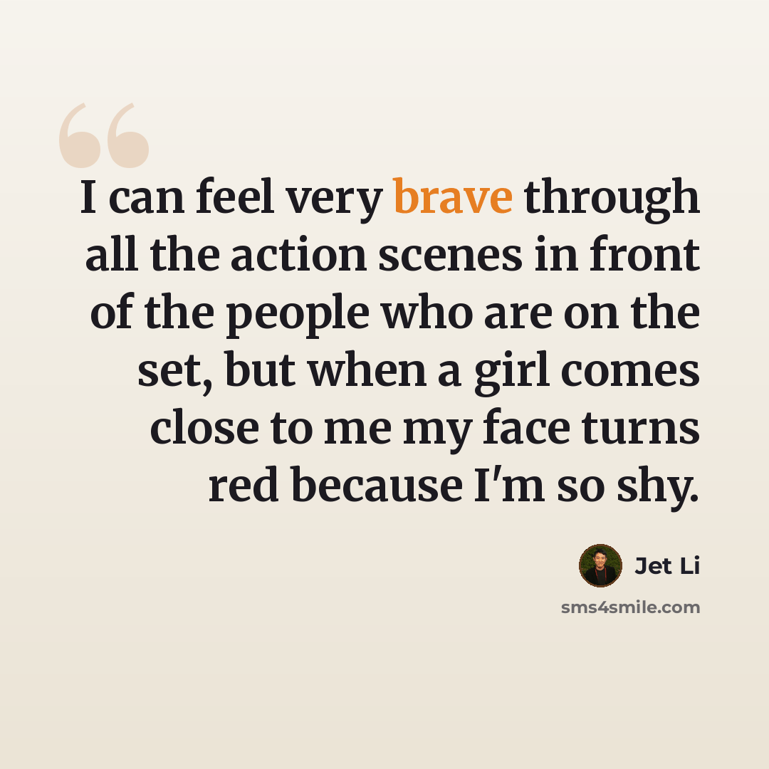 “I can feel very brave through all the action scenes in front of the people who are on the set, but when a girl comes close to me my face turns red because I'm so shy.” quote by Jet Li