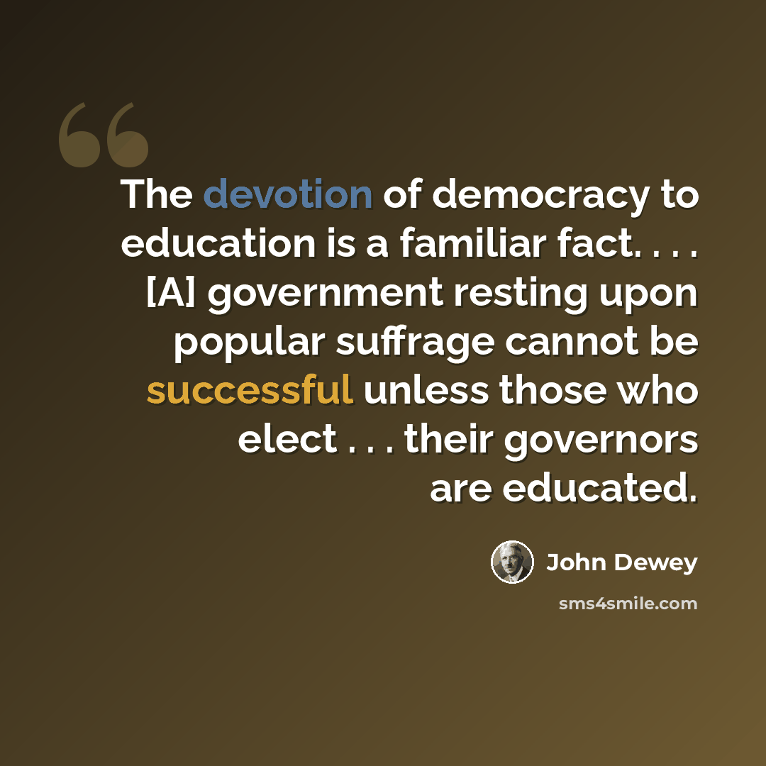 “The devotion of democracy to education is a familiar fact. . . . [A] government resting upon popular suffrage cannot be successful unless those who elect . . . their governors are educated.” quote by John Dewey