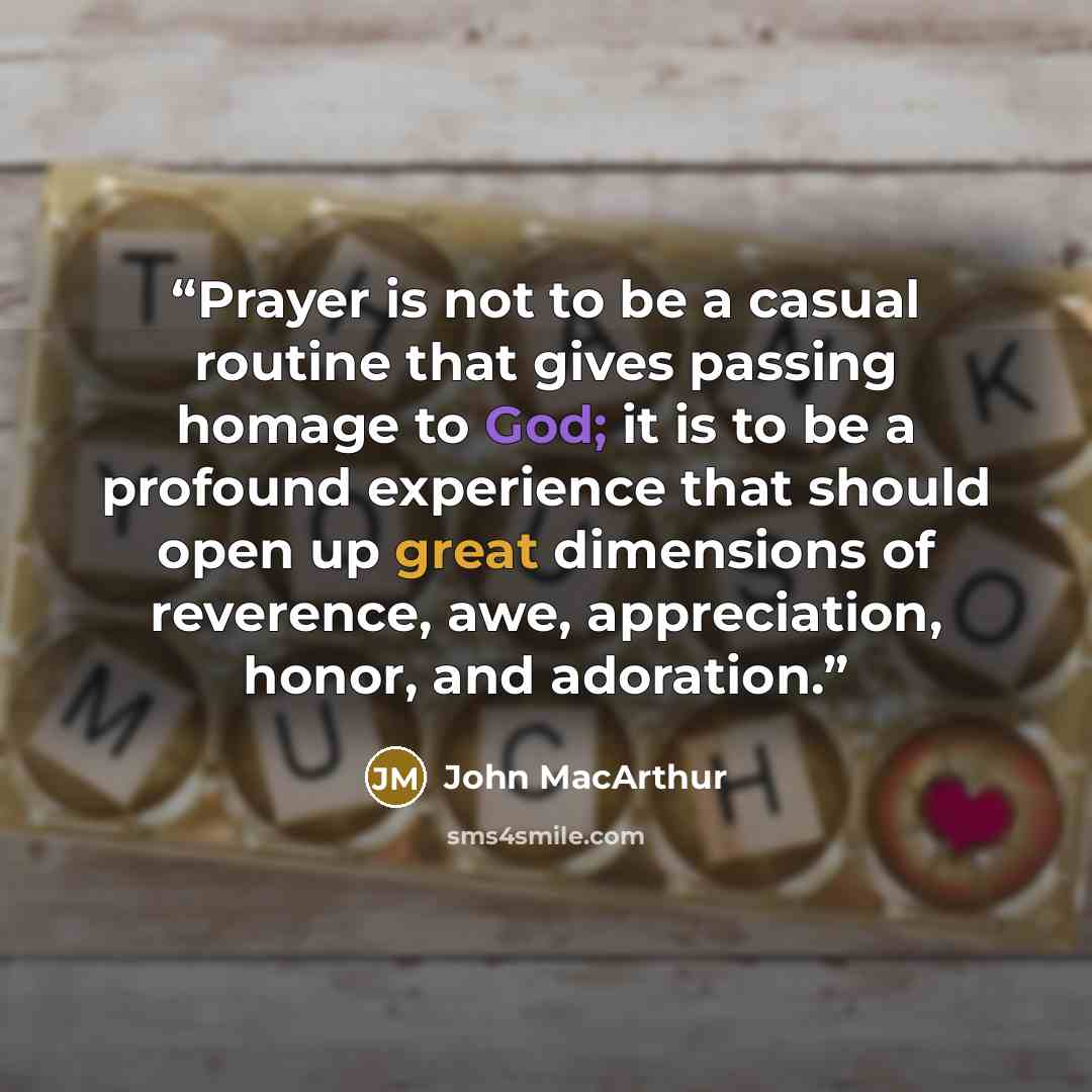 “Prayer is not to be a casual routine that gives passing homage to God; it is to be a profound experience that should open up great dimensions of reverence, awe, appreciation, honor, and adoration.” quote by John MacArthur