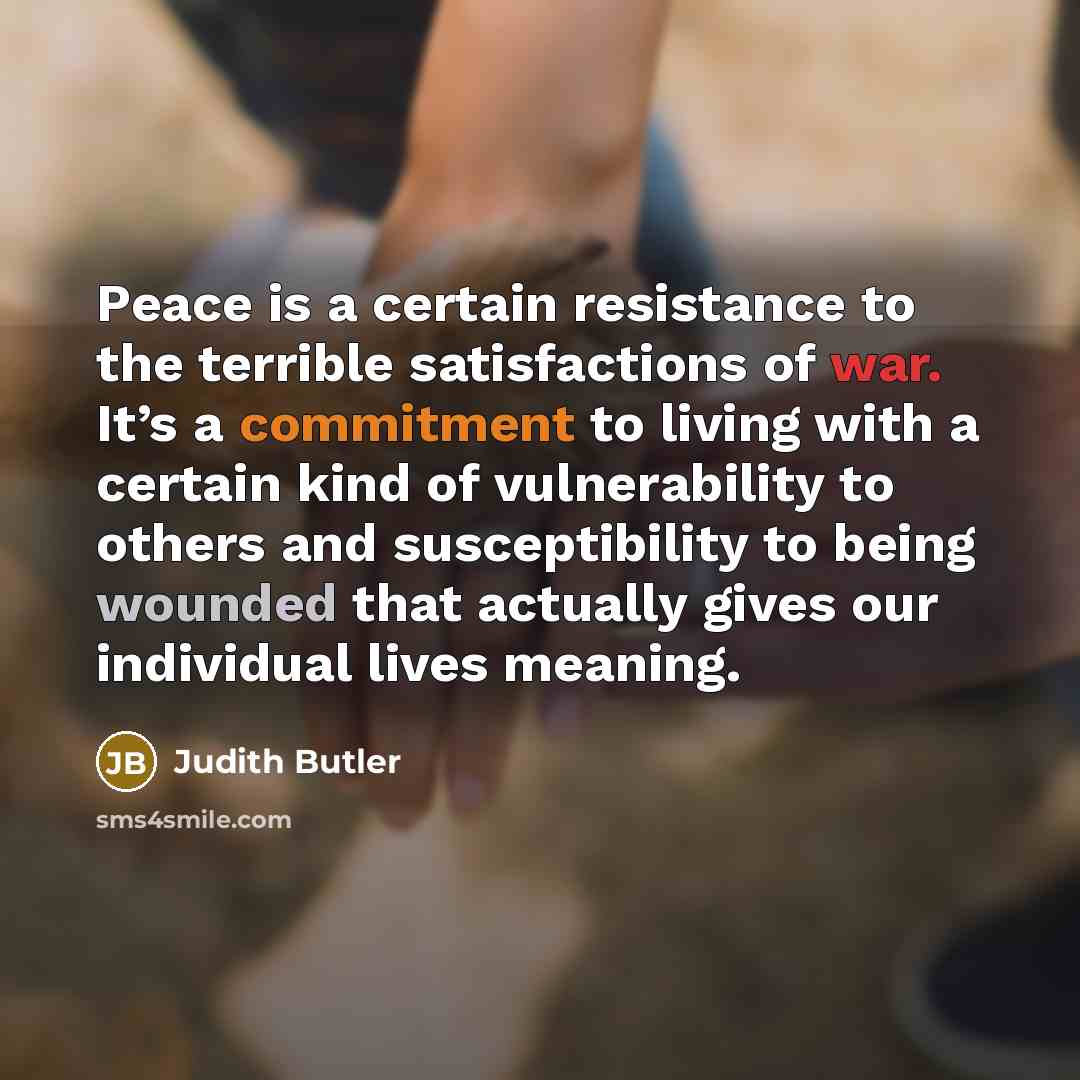 “Peace is a certain resistance to the terrible satisfactions of war. It’s a commitment to living with a certain kind of vulnerability to others and susceptibility to being wounded that actually gives our individual lives meaning.” quote by Judith Butler
