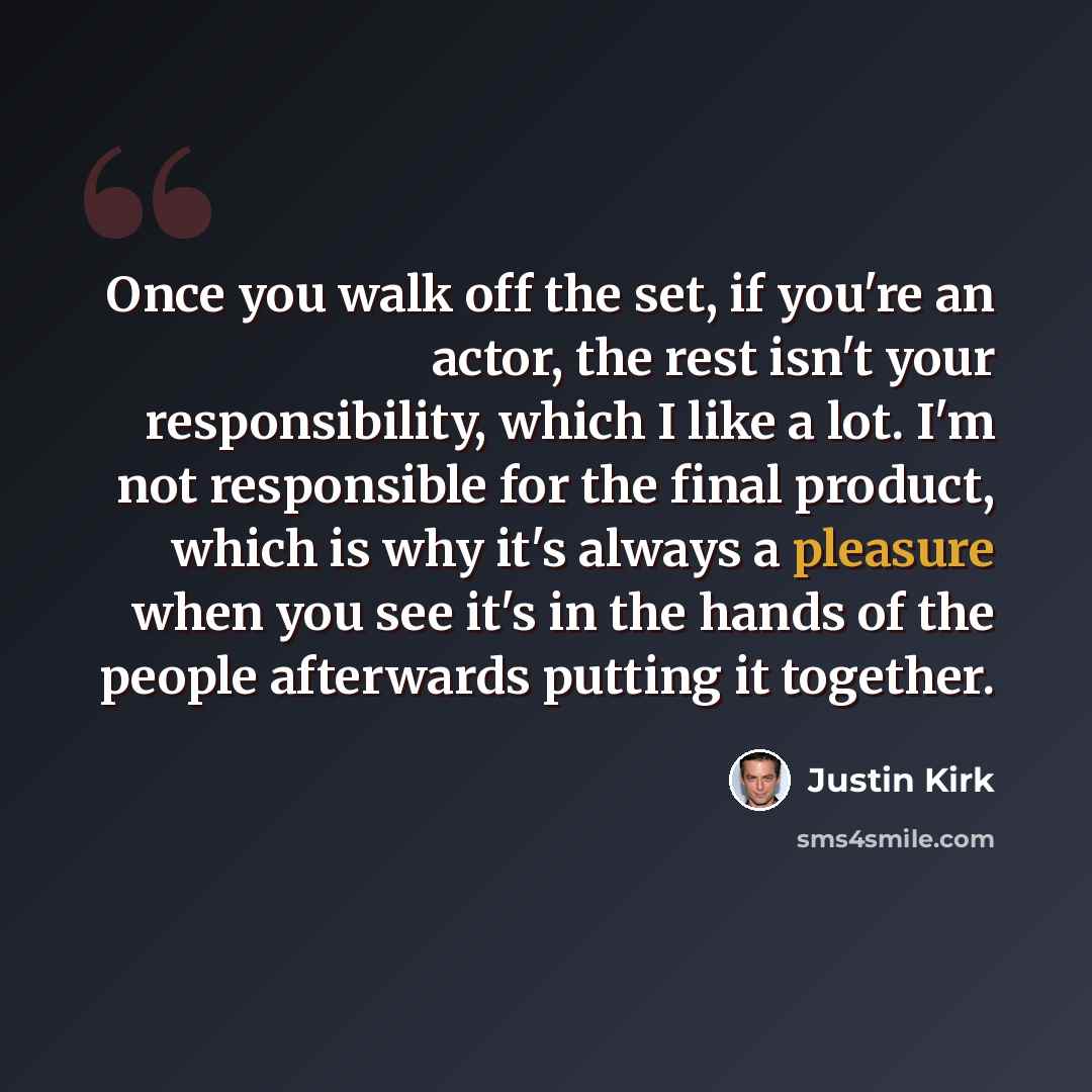 “Once you walk off the set, if you're an actor, the rest isn't your responsibility, which I like a lot. I'm not responsible for the final product, which is why it's always a pleasure when you see it's in the hands of the people afterwards putting it together.” quote by Justin Kirk