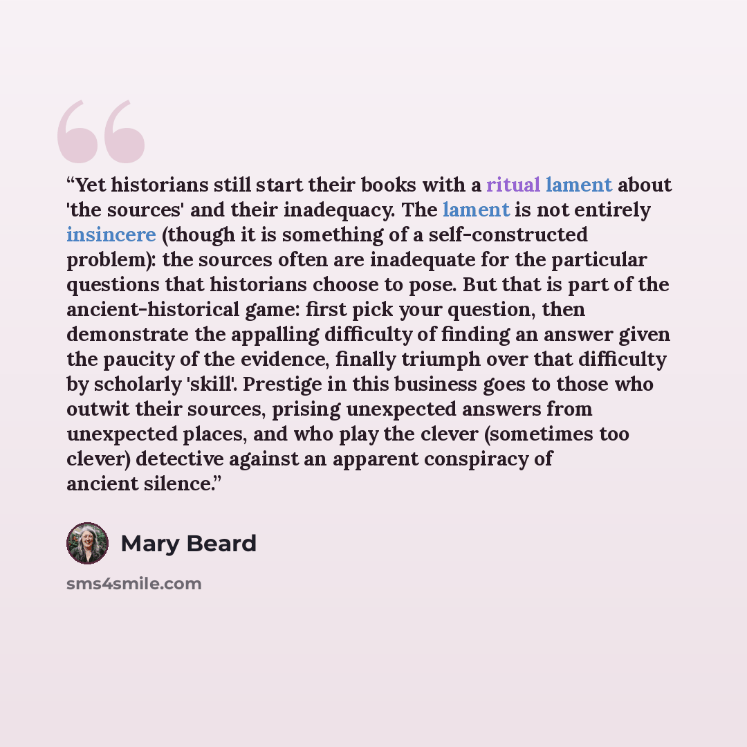 “Yet historians still start their books with a ritual lament about 'the sources' and their inadequacy. The lament is not entirely insincere (though it is something of a self-constructed problem): the sources often are inadequate for the particular questions that historians choose to pose. But that…” quote by Mary Beard